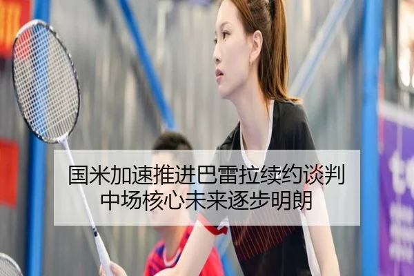 国米加速推进巴雷拉续约谈判 中场核心未来逐步明朗（leyuAPPlogin）